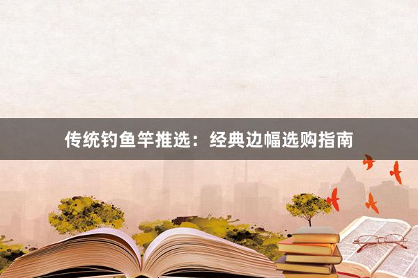 传统钓鱼竿推选：经典边幅选购指南