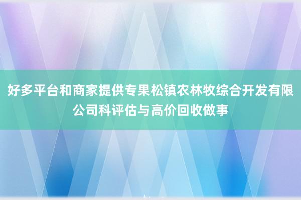 好多平台和商家提供专果松镇农林牧综合开发有限公司科评估与高价回收做事